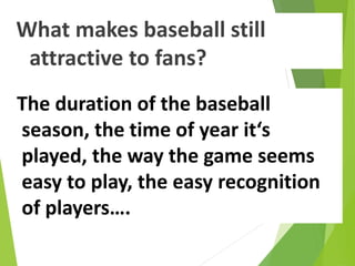 What makes baseball still
attractive to fans?
The duration of the baseball
season, the time of year it‘s
played, the way the game seems
easy to play, the easy recognition
of players….
 