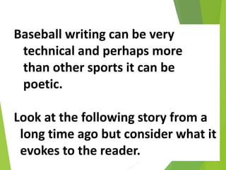 Baseball writing can be very
technical and perhaps more
than other sports it can be
poetic.
Look at the following story from a
long time ago but consider what it
evokes to the reader.
 