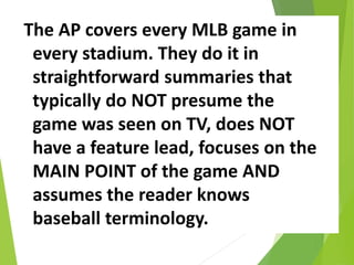 The AP covers every MLB game in
every stadium. They do it in
straightforward summaries that
typically do NOT presume the
game was seen on TV, does NOT
have a feature lead, focuses on the
MAIN POINT of the game AND
assumes the reader knows
baseball terminology.
 