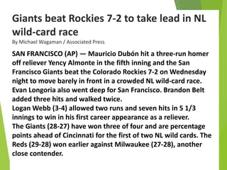 Giants beat Rockies 7-2 to take lead in NL
wild-card race
By Michael Wagaman / Associated Press
SAN FRANCISCO (AP) — Mauricio Dubón hit a three-run homer
off reliever Yency Almonte in the fifth inning and the San
Francisco Giants beat the Colorado Rockies 7-2 on Wednesday
night to move barely in front in a crowded NL wild-card race.
Evan Longoria also went deep for San Francisco. Brandon Belt
added three hits and walked twice.
Logan Webb (3-4) allowed two runs and seven hits in 5 1/3
innings to win in his first career appearance as a reliever.
The Giants (28-27) have won three of four and are percentage
points ahead of Cincinnati for the first of two NL wild cards. The
Reds (29-28) won earlier against Milwaukee (27-28), another
close contender.
 