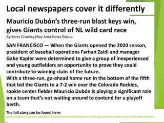 Local newspapers cover it differently
Mauricio Dubón’s three-run blast keys win,
gives Giants control of NL wild card race
By Kerry Crowley|Bay Area News Group
SAN FRANCISCO — When the Giants opened the 2020 season,
president of baseball operations Farhan Zaidi and manager
Gabe Kapler were determined to give a group of inexperienced
and young outfielders an opportunity to prove they could
contribute to winning clubs of the future.
With a three-run, go-ahead home run in the bottom of the fifth
that led the Giants to a 7-2 win over the Colorado Rockies,
rookie center fielder Mauricio Dubón is playing a significant role
on a team that’s not waiting around to contend for a playoff
berth.
The full story can be found here:
https://www.mercurynews.com/2020/09/23/mauricio-dubons-three-run-blast-keys-win-gives-giants-control-of-nl-wild-card-race/
 