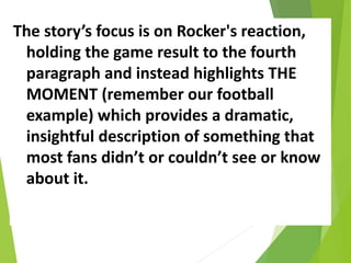 The story’s focus is on Rocker's reaction,
holding the game result to the fourth
paragraph and instead highlights THE
MOMENT (remember our football
example) which provides a dramatic,
insightful description of something that
most fans didn’t or couldn’t see or know
about it.
 