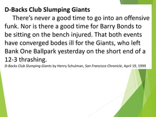 D-Backs Club Slumping Giants
There’s never a good time to go into an offensive
funk. Nor is there a good time for Barry Bonds to
be sitting on the bench injured. That both events
have converged bodes ill for the Giants, who left
Bank One Ballpark yesterday on the short end of a
12-3 thrashing.
D-Backs Club Slumping Giants by Henry Schulman, San Francisco Chronicle, April 19, 1999
 