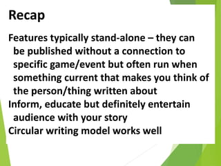 Recap
Features typically stand-alone – they can
be published without a connection to
specific game/event but often run when
something current that makes you think of
the person/thing written about
Inform, educate but definitely entertain
audience with your story
Circular writing model works well
 