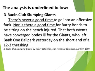 D-Backs Club Slumping Giants
There’s never a good time to go into an offensive
funk. Nor is there a good time for Barry Bonds to
be sitting on the bench injured. That both events
have converged bodes ill for the Giants, who left
Bank One Ballpark yesterday on the short end of a
12-3 thrashing.
D-Backs Club Slumping Giants by Henry Schulman, San Francisco Chronicle, April 19, 1999
The analysis is underlined below:
 