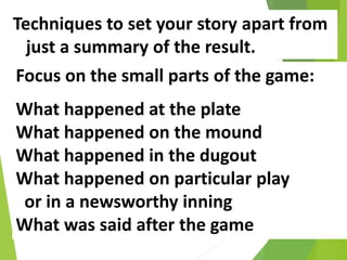 Techniques to set your story apart from
just a summary of the result.
Focus on the small parts of the game:
What happened at the plate
What happened on the mound
What happened in the dugout
What happened on particular play
or in a newsworthy inning
What was said after the game
 