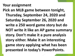Your assignment
Pick an MLB game between tonight,
Thursday, September 24, 2020 and
Saturday September 26, 2020 and
write a 250 word game story but do
NOT write it like an AP game summary
story. Don’t make it a pure analysis
story either. Make it an interesting
game story applying what has been
presented in today’s PowerPoints.
 