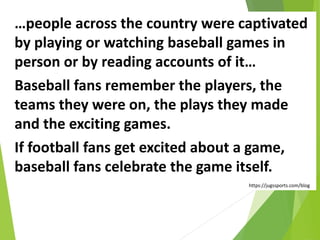 …people across the country were captivated
by playing or watching baseball games in
person or by reading accounts of it…
Baseball fans remember the players, the
teams they were on, the plays they made
and the exciting games.
If football fans get excited about a game,
baseball fans celebrate the game itself.
https://jugssports.com/blog
 