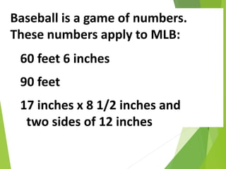 Baseball is a game of numbers.
These numbers apply to MLB:
60 feet 6 inches
90 feet
17 inches x 8 1/2 inches and
two sides of 12 inches
 