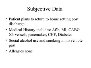 Subjective Data  Patient plans to return to home setting post discharge  Medical History includes: Afib, MI, CABG X3 vessels, pacemaker, CHF, Diabetes Social alcohol use and smoking in his remote past  Allergies none  
