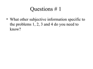 Questions # 1  What other subjective information specific to the problems 1, 2, 3 and 4 do you need to know? 