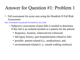 Answer for Question #1: Problem 1  Fall assessment for acute care using the Hendrick II Fall Risk Assessment  http://consultgerirn.org/uploads/File/trythis/try_this_8.pdf Subjective assessment of past falls is needed to determine if this fall is an isolated incident or a pattern for the patient: frequency, location, witnessed not witnessed  fall injury history, past hospitalization related to falls  possible  patient-related (i.e., medications), and environmental-related (i. e., unsafe walking surfaces) 