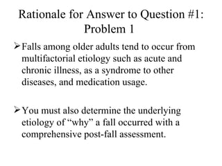 Rationale for Answer to Question #1: Problem 1  Falls among older adults tend to occur from multifactorial etiology such as acute and chronic illness, as a syndrome to other diseases, and medication usage. You must also determine the underlying etiology of “why” a fall occurred with a comprehensive post-fall assessment. 