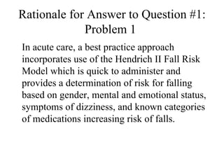 Rationale for Answer to Question #1: Problem 1  In acute care, a best practice approach incorporates use of the Hendrich II Fall Risk Model which is quick to administer and provides a determination of risk for falling based on gender, mental and emotional status, symptoms of dizziness, and known categories of medications increasing risk of falls.  