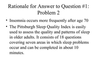 Rationale for Answer to Question #1: Problem 2 Insomnia occurs more frequently after age 70  The Pittsburgh Sleep Quality Index is easily used to assess the quality and patterns of sleep in older adults. It consists of 18 questions covering seven areas in which sleep problems occur and can be completed in about 10 minutes.  