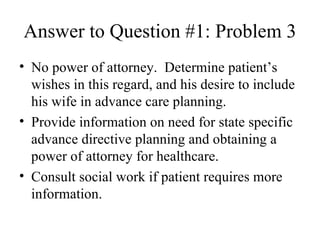 Answer to Question #1: Problem 3 No power of attorney.  Determine patient’s wishes in this regard, and his desire to include his wife in advance care planning. Provide information on need for state specific advance directive planning and obtaining a power of attorney for healthcare. Consult social work if patient requires more information. 