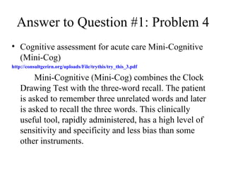 Answer to Question #1: Problem 4 Cognitive assessment for acute care Mini-Cognitive (Mini-Cog)  http://consultgerirn.org/uploads/File/trythis/try_this_3.pdf Mini-Cognitive (Mini-Cog) combines the Clock Drawing Test with the three-word recall. The patient is asked to remember three unrelated words and later is asked to recall the three words. This clinically useful tool, rapidly administered, has a high level of sensitivity and specificity and less bias than some other instruments. 
