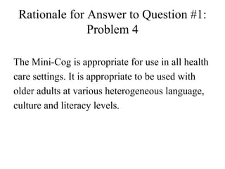 Rationale for Answer to Question #1: Problem 4 The Mini-Cog is appropriate for use in all health care settings. It is appropriate to be used with older adults at various heterogeneous language, culture and literacy levels. 