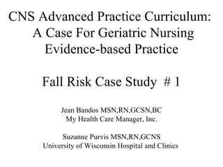 CNS Advanced Practice Curriculum:   A Case For Geriatric Nursing Evidence-based Practice Fall Risk Case Study  # 1 Jean Bandos MSN,RN,GCSN,BC My Health Care Manager, Inc. Suzanne Purvis MSN,RN,GCNS University of Wisconsin Hospital and Clinics    