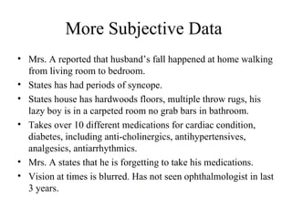 More Subjective Data  Mrs. A reported that husband’s fall happened at home walking from living room to bedroom. States has had periods of syncope. States house has hardwoods floors, multiple throw rugs, his lazy boy is in a carpeted room no grab bars in bathroom. Takes over 10 different medications for cardiac condition, diabetes, including anti-cholinergics, antihypertensives, analgesics, antiarrhythmics. Mrs. A states that he is forgetting to take his medications.  Vision at times is blurred .  Has not seen ophthalmologist in last 3 years. 