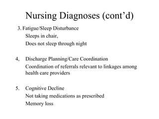 Nursing Diagnoses (cont’d) 3. Fatigue/Sleep Disturbance Sleeps in chair, Does not sleep through night 4, Discharge Planning/Care Coordination  Coordination of referrals relevant to linkages among  health care providers  5. Cognitive Decline  Not taking medications as prescribed  Memory loss  
