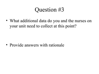 Question #3 What additional data do you and the nurses on your unit need to collect at this point?  Provide answers with rationale  