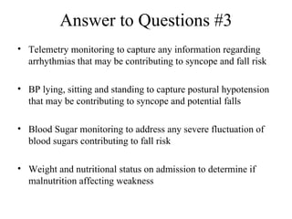Answer to Questions #3 Telemetry monitoring to capture any information regarding arrhythmias that may be contributing to syncope and fall risk  BP lying, sitting and standing to capture postural hypotension that may be contributing to syncope and potential falls Blood Sugar monitoring to address any severe fluctuation of blood sugars contributing to fall risk  Weight and nutritional status on admission to determine if malnutrition affecting weakness 