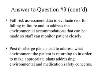 Answer to Question #3 (cont’d) Fall risk assessment data to evaluate risk for falling in future and to address the environmental accommodations that can be made so staff can monitor patient closely.  Post discharge plans need to address what environment the patient is returning to in order to make appropriate plans addressing environmental and medication safety concerns.  