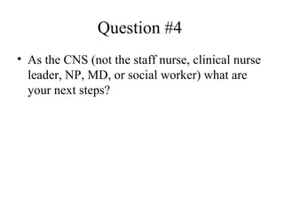 Question #4  As the CNS (not the staff nurse, clinical nurse leader, NP, MD, or social worker) what are your next steps? 