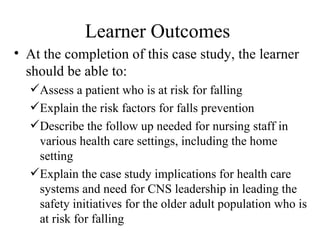 Learner Outcomes  At the completion of this case study, the learner should be able to:  Assess a patient who is at risk for falling Explain the risk factors for falls prevention Describe the follow up needed for nursing staff in various health care settings, including the home setting  Explain the case study implications for health care systems and need for CNS leadership in leading the safety initiatives for the older adult population who is at risk for falling 