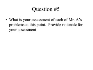 Question #5  What is your assessment of each of Mr. A’s problems at this point.  Provide rationale for your assessment  