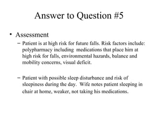 Answer to Question #5 Assessment Patient is at high risk for future falls. Risk factors include: polypharmacy including  medications that place him at high risk for falls, environmental hazards, balance and mobility concerns, visual deficit. Patient with possible sleep disturbance and risk of sleepiness during the day.  Wife notes patient sleeping in chair at home, weaker, not taking his medications . 