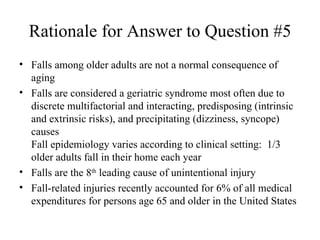 Rationale for Answer to Question #5 Falls among older adults are not a normal consequence of aging  Falls are considered a geriatric syndrome most often due to discrete multifactorial and interacting, predisposing (intrinsic and extrinsic risks), and precipitating (dizziness, syncope) causes Fall epidemiology varies according to clinical setting:  1/3 older adults fall in their home each year  Falls are the 8 th  leading cause of unintentional injury  Fall-related injuries recently accounted for 6% of all medical expenditures for persons age 65 and older in the United States 