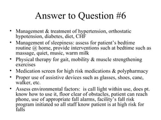 Answer to Question #6 Management & treatment of hypertension, orthostatic hypotension, diabetes, diet, CHF  Management of sleepiness: assess for patient’s bedtime routine @ home, provide interventions such at bedtime such as massage, quiet, music, warm milk Physical therapy for gait, mobility & muscle strengthening exercises Medication screen for high risk medications & polypharmacy Proper use of assistive devices such as glasses, shoes, cane, walker, etc. Assess environmental factors:  is call light within use, does pt. know how to use it, floor clear of obstacles, patient can reach phone, use of appropriate fall alarms, facility’s fall risk program initiated so all staff know patient is at high risk for falls 