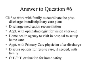 Answer to Question #6 CNS to work with family to coordinate the post-discharge interdisciplinary care plan: Discharge medication reconciliation  Appt. with ophthalmologist for vision check-up Home health agency to visit in hospital to set up home care Appt. with Primary Care physician after discharge Discuss options for respite care, if needed, with family O.T./P.T. evaluation for home safety 