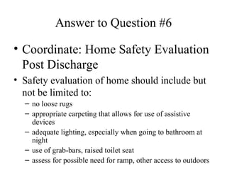 Answer to Question #6 Coordinate: Home Safety Evaluation Post Discharge Safety evaluation of home should include but not be limited to: no loose rugs appropriate carpeting that allows for use of assistive devices adequate lighting, especially when going to bathroom at night use of grab-bars, raised toilet seat assess for possible need for ramp, other access to outdoors 