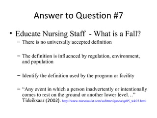 Answer to Question #7 Educate Nursing Staff  - What is a Fall? There is no universally accepted definition The definition is influenced by regulation, environment, and population Identify the definition used by the program or facility “ Any event in which a   person inadvertently or intentionally comes to rest on the ground or another lower level…” Tideiksaar ( 2002).  http://www.nurseassist.com/safetnet/qanda/qa05_wk03.html 