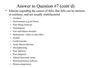 Answer to Question #7 (cont’d) Educate regarding the causes of falls; that falls can be intrinsic or extrinsic, and are usually multifactorial Accident Environment (e.g.wet floor) Poor - fitting footwear Neurological Gait and balance disorder Medications– effect or side effect alcohol Cardiovascular Acute illness/infection Deconditioning Poor nutrition Poor judgment Altered functional status Slowed protective reflexes Disease progression 