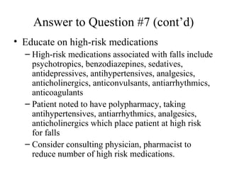 Answer to Question #7 (cont’d) Educate on high-risk medications High-risk medications associated with falls include psychotropics, benzodiazepines, sedatives, antidepressives, antihypertensives, analgesics, anticholinergics, anticonvulsants, antiarrhythmics, anticoagulants Patient noted to have polypharmacy, taking antihypertensives, antiarrhythmics, analgesics, anticholinergics which place patient at high risk for falls Consider consulting physician, pharmacist to reduce number of high risk medications. 