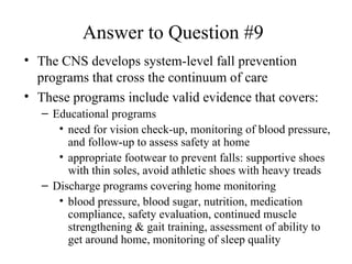 Answer to Question #9 The CNS develops system-level fall prevention programs that cross the continuum of care These programs include valid evidence that covers: Educational programs need for vision check-up, monitoring of blood pressure, and follow-up to assess safety at home appropriate footwear to prevent falls: supportive shoes with thin soles, avoid athletic shoes with heavy treads Discharge programs covering home monitoring  blood pressure, blood sugar, nutrition, medication compliance, safety evaluation, continued muscle strengthening & gait training, assessment of ability to get around home, monitoring of sleep quality 