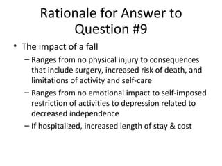 Rationale for Answer to Question #9 The impact of a fall Ranges from no physical injury to consequences that include surgery, increased risk of death, and limitations of activity and self-care Ranges from no emotional impact to self-imposed restriction of activities to depression related to decreased independence If hospitalized, increased length of stay & cost 