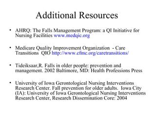 Additional Resources  AHRQ: The Falls Management Program: a QI Initiative for Nursing Facilities  www.medqic.org Medicare Quality Improvement Organization  - Care Transitions  QIO  http://www.cfmc.org/caretransitions/   Tideiksaar,R. Falls in older people: prevention and management. 2002 Baltimore, MD: Health Professions Press University of Iowa Gerontological Nursing Interventions Research Center. Fall prevention for older adults.  Iowa City (IA): University of Iowa Gerontological Nursing Interventions Research Center, Research Dissemination Core: 2004 