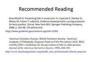Recommended Reading Gray-Micelli D. Preventing falls in acute care. In: Capezuti E, Zwicker D, Mezey M, Fulmer T, editor(s). Evidence-based geriatric nursing protocols for best practice. 3rd ed. New York (NY): Springer Publishing Company; 2008. p. 161-98. [74 references]  http://www.guideline.gov/content.aspx?id=12265 American Geriatrics Society, British Geriatrics Society, American Academy of Orthopedic Surgeons Panel on Falls Prevention (AGS, BGS, AAOS) (2001). Guidelines for the prevention of falls in older persons.  Journal of the American Geriatrics Society, 49 (5), 664–681. http://www.americangeriatrics.org/health_care_professionals/clinical_practice/clinical_guidelines_recommendations/prevention_of_falls_summary_of_recommendations 