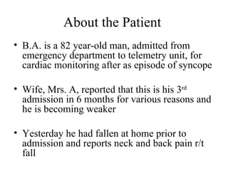 About the Patient  B.A. is a 82 year-old man, admitted from emergency department to telemetry unit, for cardiac monitoring after as episode of syncope Wife, Mrs. A, reported that this is his 3 rd  admission in 6 months for various reasons and he is becoming weaker  Yesterday he had fallen at home prior to admission and reports neck and back pain r/t fall  