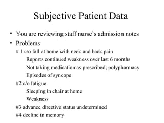 Subjective Patient Data  You are reviewing staff nurse’s admission notes Problems  # 1 c/o fall at home with neck and back pain Reports continued weakness over last 6 months Not taking medication as prescribed; polypharmacy Episodes of syncope  #2 c/o fatigue  Sleeping in chair at home Weakness  #3 advance directive status undetermined #4 decline in memory 