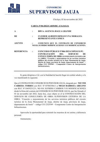 CONSORCIO
SUPERVISOR JAUJA
Chiclayo, 02 de noviembre del 2022
CARTA N°04-2022/CARM/RC -CS-JAUJA
A : BBVA- AGENCIA BAGUA GRANDE
DE : CLEIDER ALBERTO RIMAYCUNA MORALES.
REPRESENTANTE COMUN
ASUNTO : COMUNICO QUE EL CONTRATO DE CONSORCIO
NO HA SUFRIDO MODIFICACIONES Y/O MODIFICACIONES.
REFERENCIA : CONCURSO PÚBLICO Nº006-2022-COPESCO PC.
CONTRATACIÓN DEL SERVICIO DE
CONSULTORÍA DE OBRA SUPERVISION EXTERNA DE
LA OBRA: “Creación y mejoramiento de los servicios turísticos
públicos del circuito turístico de la Zona Monumental de Jauja,
distrito de Jauja, provincia de Jauja, departamento de Junín” –
código CUI 2325549 – Componente Centro de Interpretación
Infraestructura.
Es grato dirigirme a Ud. con la finalidad de hacerle llegar mi cordial saludo y a la
vez manifestarle lo siguiente:
Que el CONTRATO DE CONSORCIO SUPERVISOR JAUJA, integrado por: NILVER
CABRERA TORRES con RUC N°10700358611 y MEGO BARBOZA ABELINO
con RUC N°10459251231, NO HA SUFRIDO CAMBIOS Y/O MODIFICACIONES
desde la firma del contrato del CONSORCIO SUPERVISOR JAUJA, que fue firmado el
03 de noviembre del 2022, hasta hoy, cuyo objeto es el la CONTRATACIÓN DEL
SERVICIO DE CONSULTORÍA DE OBRA SUPERVISION EXTERNA DE LA
OBRA: “Creación y mejoramiento de los servicios turísticos públicos del circuito
turístico de la Zona Monumental de Jauja, distrito de Jauja, provincia de Jauja,
departamento de Junín” – código CUI 2325549 – Componente Centro de Interpretación
Infraestructura.
Aprovecho la oportunidad para reiterarle las muestras de mi estima y deferencia
personal.
Atentamente;
 