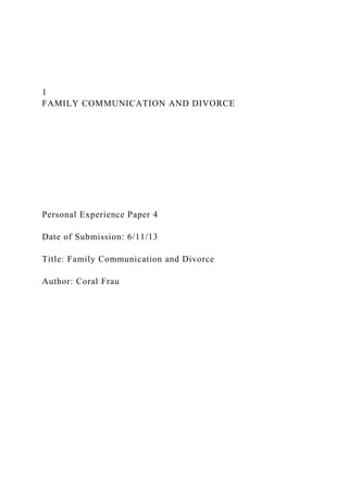 1
FAMILY COMMUNICATION AND DIVORCE
Personal Experience Paper 4
Date of Submission: 6/11/13
Title: Family Communication and Divorce
Author: Coral Frau
 