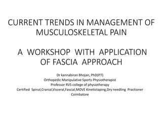 CURRENT TRENDS IN MANAGEMENT OF
MUSCULOSKELETAL PAIN
A WORKSHOP WITH APPLICATION
OF FASCIA APPROACH
Dr kannabiran Bhojan, PhD(P.T)
Orthopedic Manipulative Sports Physiotherapist
Professor RVS college of physiotherapy
Certified Spinal,Cranial,Visceral,Fascial,MOVE Kinetictaping,Dry needling Practioner
Coimbatore
 
