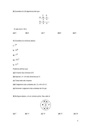 6) Considere A e B algarismos tais que

                                                 2      A
                                          X      B      3
                                                 6      9
                                          9      2
                                          9      8      9


 O valor de A + B é:

(a) 5               (b) 6                      (c) 7        (d) 8    (e) 9




7) Considere os números abaixo:


I.


II.


III.


IV.


V.

Podemos afirmar que:

(a) O menor dos números é IV.

(b) Apenas I, II e III são divisíveis por 3.

(c) Todos eles são ímpares.

(d) O algarismo das unidades de I, II, e III e IV é 1.

(e) Somente o algarismo das unidades de II é par.




8) Na figura abaixo, x é um número primo. Seu valor é:




(a) 7              (b) 11                      (c) 13       (d) 17    (e) 19



                                                                             2
 