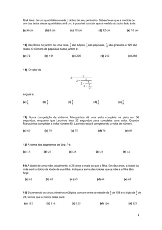 9) A área de um quadrilátero mede o dobro de seu perímetro. Sabendo-se que a medida de
um dos lados desse quadrilátero é 8 cm, é possível concluir que a medida do outro lado é de:

(a) 6 cm           (b) 8 cm           (c) 10 cm                 (d) 12 cm                    (e) 16 cm



                                      ଶ             ଵ                   ଵ
10) Das flores no jardim de uma casa, são tulipas, são papoulas, são girassóis e 120 são
                                     ହ            ଷ             ଵ଴
rosas. O número de papoulas desse jardim é:

(a) 72            (b) 144                 (c) 200                  (d) 240                    (e) 288




11) O valor de




é igual a:

      ૜                ૝                  ૞                    ૟                       ૠ
(a)              (b)                (c)                  (d)                     (e)
      ૝                ૞                  ૟                    ૠ                       ૡ




12) Numa competição de ciclismo, Marquinhos dá uma volta completa na pista em 30
segundos, enquanto que Laurindo leva 32 segundos para completar uma volta. Quando
Marquinhos completar a volta número 80, Laurindo estará completando a volta de número

(a) 60            (b) 70              (c) 75                   (d) 78                      (e) 80




13) A soma dos algarismos de 2011² é:

(a) 16           (b) 20              (c) 24                (d) 28                      (e) 32




14) A idade de uma mãe, atualmente, é 28 anos a mais do que a filha. Em dez anos, a idade da
mãe será o dobro da idade de sua filha. Indique a soma das idades que a mãe e a filha têm
hoje:

 (a) 61            (b) 62             (c) 63                   (d) 64                      (e) 65



                                                                             ଵ                      ଷ
15) Escrevendo os cinco primeiros múltiplos comuns entre a metade de de 108 e o triplo de de
                                                                             ଷ                      ଺
28, temos que o menor deles será:

 (a) 112               (b) 116            (c) 123                  (d) 126                    (e) 128



                                                                                                        3
 